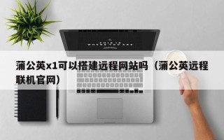 莘县蒲公英x1可以搭建远程网站吗（蒲公英远程联机官网）